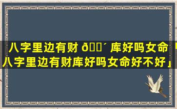 八字里边有财 🐴 库好吗女命「八字里边有财库好吗女命好不好」